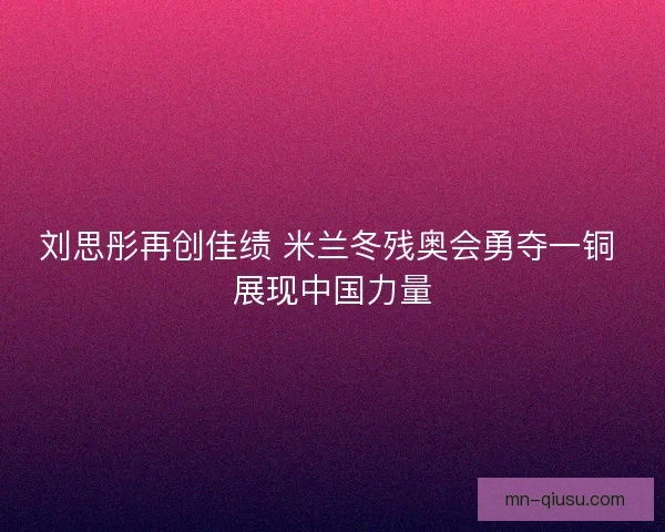 刘思彤再创佳绩 米兰冬残奥会勇夺一铜 展现中国力量